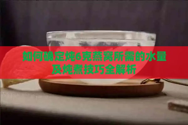 如何确定炖6克燕窝所需的水量及炖煮技巧全解析