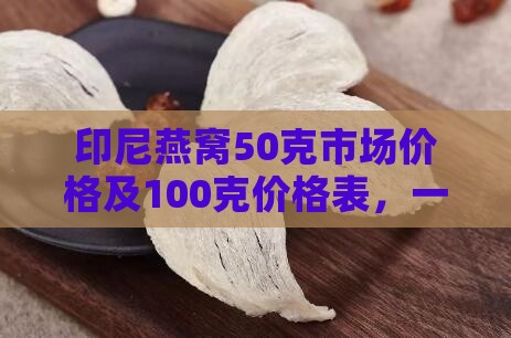 印尼燕窝50克市场价格及100克价格表，一盒多少钱与每克售价