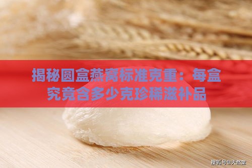 揭秘圆盒燕窝标准克重：每盒究竟含多少克珍稀滋补品