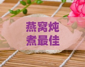 燕窝炖煮更佳温度与详细炖制方法解析