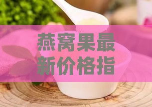 燕窝果最新价格指南：每斤多少钱？哪里购买品质更佳？