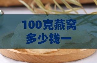 100克燕窝多少钱一盒，100克燕窝价格及2000元是否贵，一盒含量解析