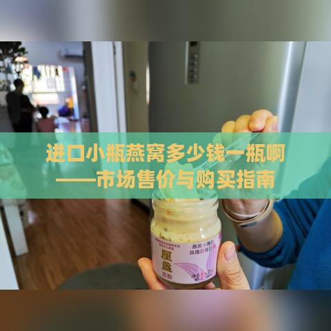 进口小瓶燕窝多少钱一瓶啊——市场售价与购买指南