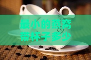 最小的燕窝带杯子多少钱一斤？市场售价一览