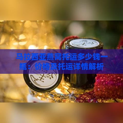 马拉西亚燕窝托运多少钱一瓶：价格及托运详情解析