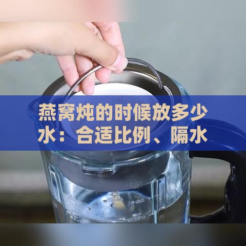 燕窝炖的时候放多少水：合适比例、隔水炖水量及更佳用水量指南