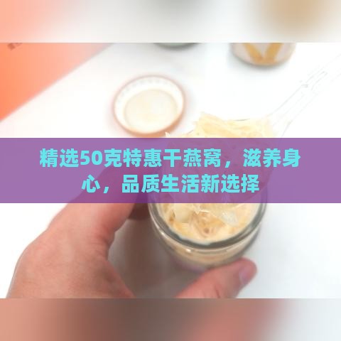 精选50克特惠干燕窝，滋养身心，品质生活新选择