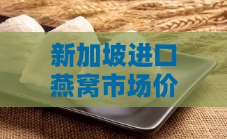 新加坡进口燕窝市场价格解析：最新一斤售价详情