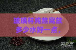 玻璃杯炖燕窝放多少水好一点，玻璃杯与陶瓷杯哪个更适合炖燕窝？