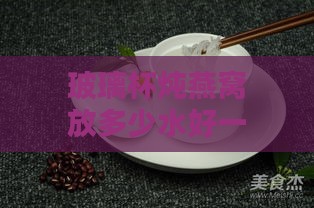 玻璃杯炖燕窝放多少水好一点，玻璃杯与陶瓷杯哪个更适合炖燕窝？