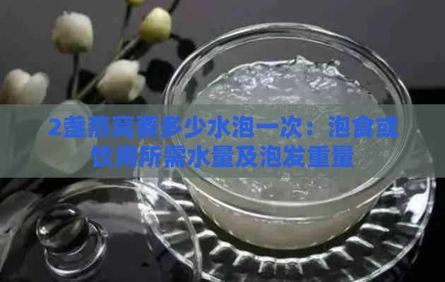 2盏燕窝要多少水泡一次：泡食或饮用所需水量及泡发重量