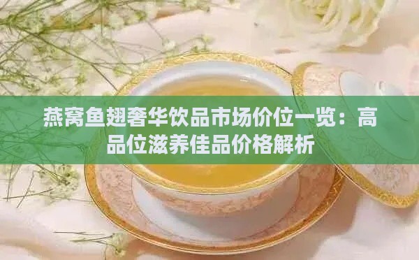 燕窝鱼翅奢华饮品市场价位一览：高品位滋养佳品价格解析