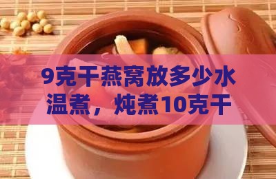 9克干燕窝放多少水温煮，炖煮10克干燕窝加水量指南