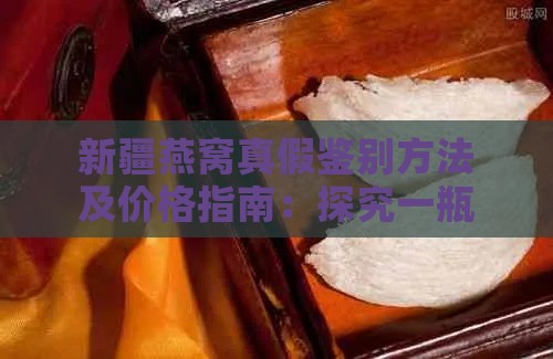 新疆燕窝真假鉴别方法及价格指南：探究一瓶燕窝的市场价位与选购技巧