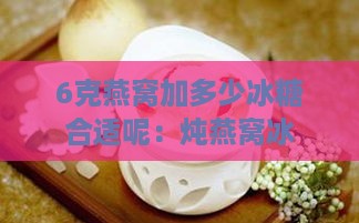 6克燕窝加多少冰糖合适呢：炖燕窝冰糖与水量搭配指南