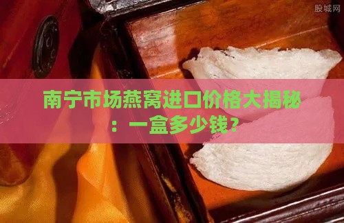 南宁市场燕窝进口价格大揭秘：一盒多少钱？