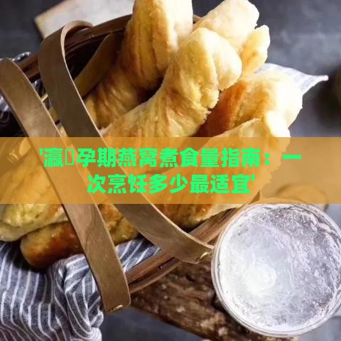 '瀛曞孕期燕窝煮食量指南：一次烹饪多少最适宜'