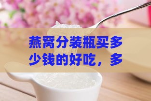 燕窝分装瓶买多少钱的好吃，多少ml合适且口感更佳？