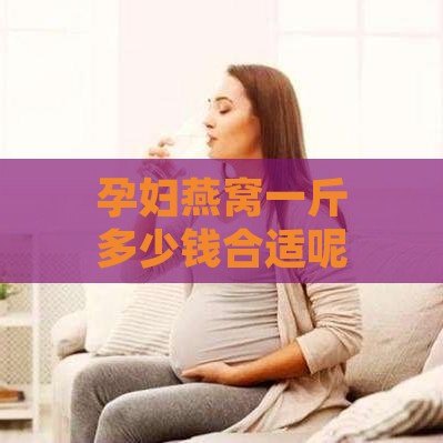 孕妇燕窝一斤多少钱合适呢，一斤燕窝孕妇能吃多久？