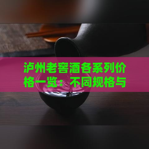 泸州老窖酒各系列价格一览：不同规格与年份的详细一斤价格对比