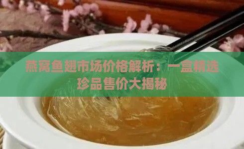 燕窝鱼翅市场价格解析：一盒精选珍品售价大揭秘