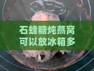 石蜂糖炖燕窝可以放冰箱多久，冷藏保鲜时长解析