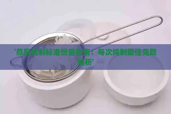 '燕窝炖制标准份量指南：每次炖制更佳克数解析'