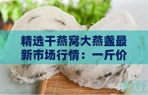 精选干燕窝大燕盏最新市场行情：一斤价格揭秘