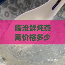 临沧鲜炖燕窝价格多少钱一瓶：最新市场行情与购买指南