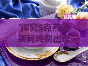 '探究5克燕盏如何炖制出理想份量的燕窝佳肴'