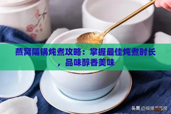 燕窝隔锅炖煮攻略：掌握更佳炖煮时长，品味醇香美味