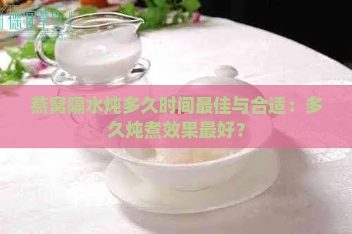 燕窝隔水炖多久时间更佳与合适：多久炖煮效果更好？