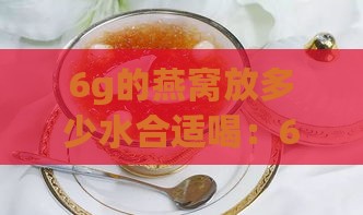 6g的燕窝放多少水合适喝：6克燕窝泡炖需加水量及炖后体积