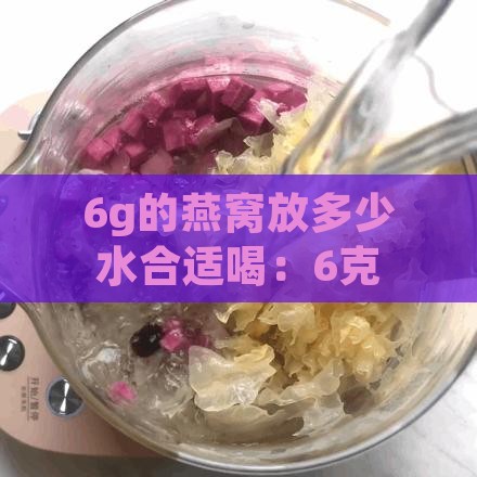 6g的燕窝放多少水合适喝：6克燕窝泡炖需加水量及炖后体积