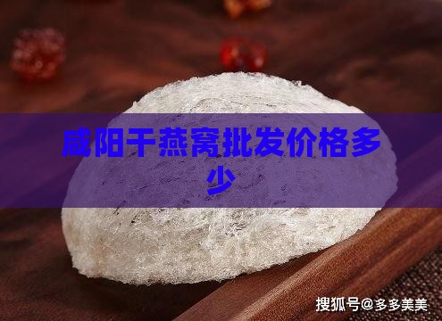 咸阳干燕窝批发价格多少