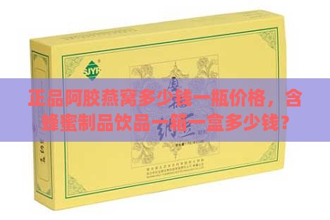 正品阿胶燕窝多少钱一瓶价格，含蜂蜜制品饮品一箱一盒多少钱？