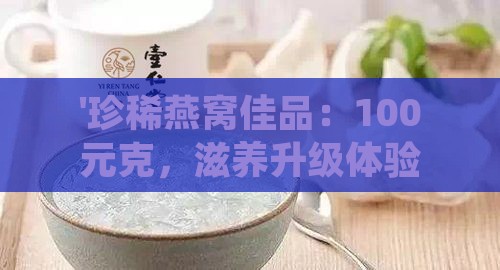 '珍稀燕窝佳品：100元克，滋养升级体验'