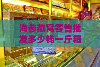 海参燕窝零售批发多少钱一斤箱瓶，燕窝海参店盈利分析