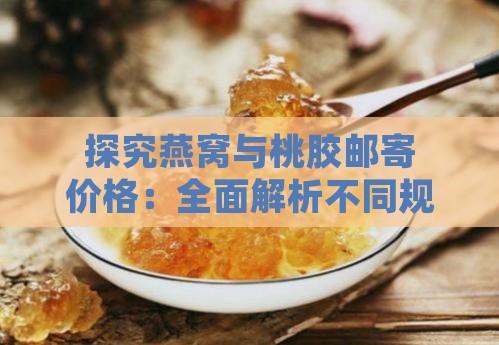 探究燕窝与桃胶邮寄价格：全面解析不同规格与产地下的价格对比与购买指南