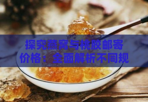 探究燕窝与桃胶邮寄价格：全面解析不同规格与产地下的价格对比与购买指南