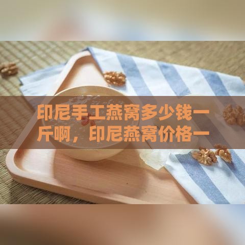 印尼手工燕窝多少钱一斤啊，印尼燕窝价格一览：一斤与一克对比分析