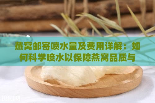 燕窝邮寄喷水量及费用详解：如何科学喷水以保障燕窝品质与运输成本