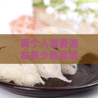 两个人需要泡发多少燕窝呢：两人一次食用燕窝浸泡量及盏数建议